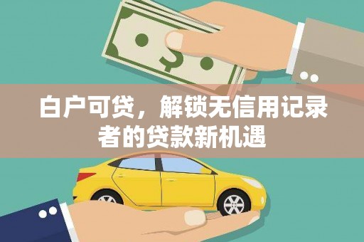 游仙白户可贷，解锁无信用记录者的贷款新机遇