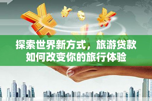 游仙探索世界新方式，旅游贷款如何改变你的旅行体验