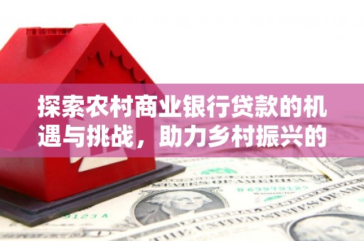 游仙探索农村商业银行贷款的机遇与挑战，助力乡村振兴的金融引擎