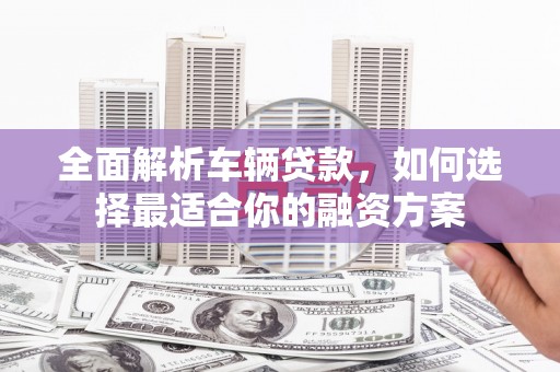 游仙全面解析车辆贷款，如何选择最适合你的融资方案